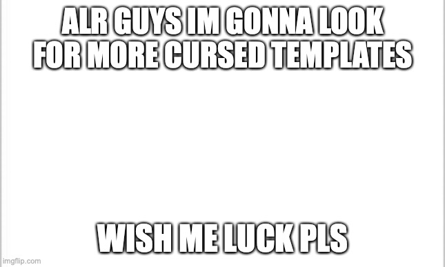 white background | ALR GUYS IM GONNA LOOK FOR MORE CURSED TEMPLATES; WISH ME LUCK PLS | image tagged in white background | made w/ Imgflip meme maker