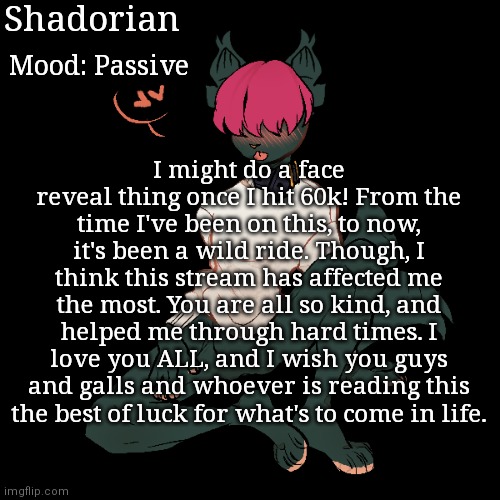 Thank you so much, guys... | Shadorian; Mood: Passive; I might do a face reveal thing once I hit 60k! From the time I've been on this, to now, it's been a wild ride. Though, I think this stream has affected me the most. You are all so kind, and helped me through hard times. I love you ALL, and I wish you guys and galls and whoever is reading this the best of luck for what's to come in life. | image tagged in yes | made w/ Imgflip meme maker