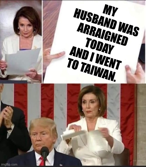 Deflecting Nancy |  MY HUSBAND WAS ARRAIGNED TODAY AND I WENT TO TAIWAN. | image tagged in nancy pelosi tears speech | made w/ Imgflip meme maker
