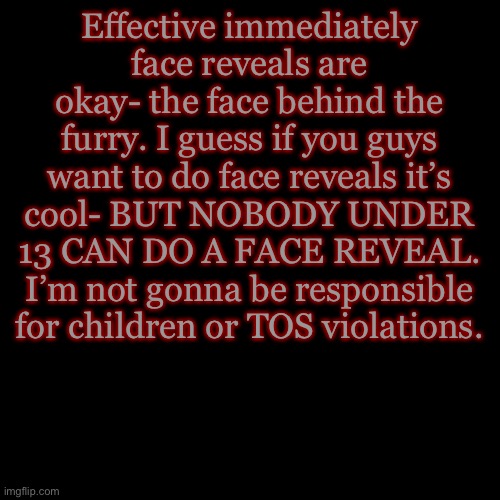 You guys have cut back really good on the unrelated content- so I can ease up some | Effective immediately face reveals are okay- the face behind the furry. I guess if you guys want to do face reveals it’s cool- BUT NOBODY UNDER 13 CAN DO A FACE REVEAL. I’m not gonna be responsible for children or TOS violations. | image tagged in memes,blank transparent square | made w/ Imgflip meme maker