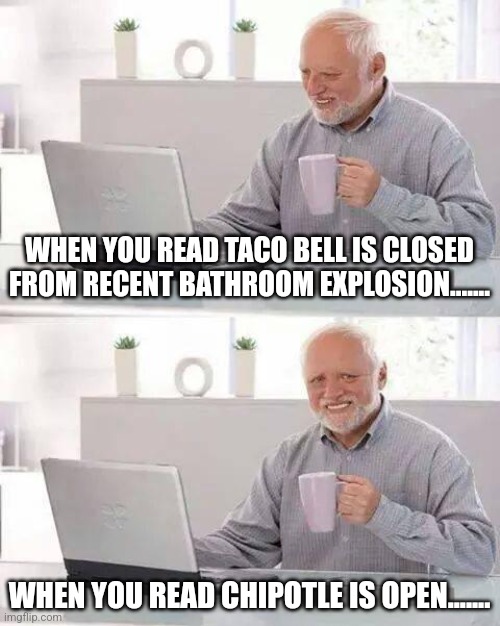 Sadness to Happiness | WHEN YOU READ TACO BELL IS CLOSED FROM RECENT BATHROOM EXPLOSION....... WHEN YOU READ CHIPOTLE IS OPEN....... | image tagged in memes,hide the pain harold | made w/ Imgflip meme maker