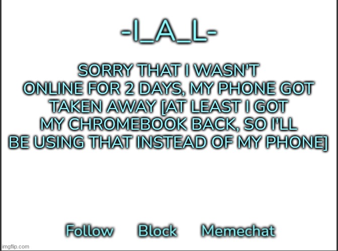 Yep....... | SORRY THAT I WASN'T ONLINE FOR 2 DAYS, MY PHONE GOT TAKEN AWAY [AT LEAST I GOT MY CHROMEBOOK BACK, SO I'LL BE USING THAT INSTEAD OF MY PHONE] | image tagged in -ial -'s announcement template,idk,stuff,s o u p,carck | made w/ Imgflip meme maker