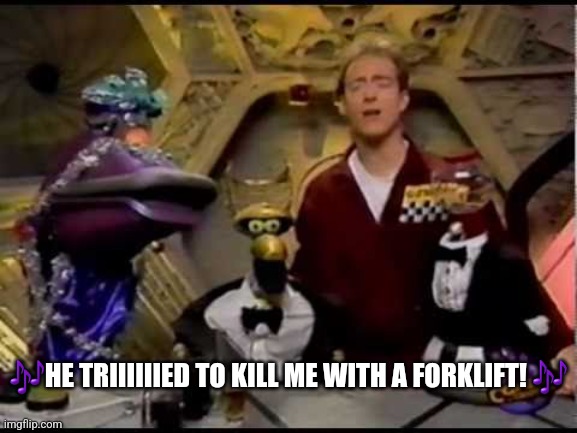 Alien Fugitive Song (He Tried to Kill Me With a Forklift) | 🎶HE TRIIIIIIED TO KILL ME WITH A FORKLIFT! 🎶 | image tagged in mst3k | made w/ Imgflip meme maker