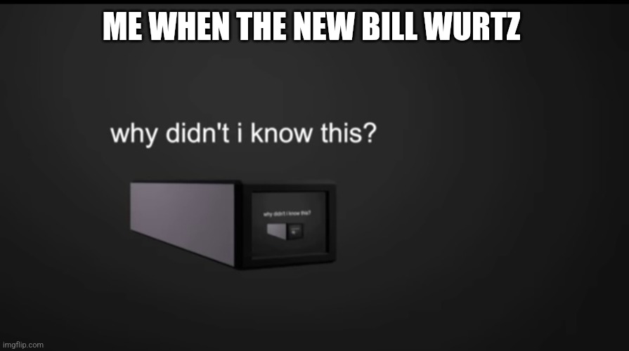 why didnt i know this | ME WHEN THE NEW BILL WURTZ | image tagged in why didnt i know this | made w/ Imgflip meme maker