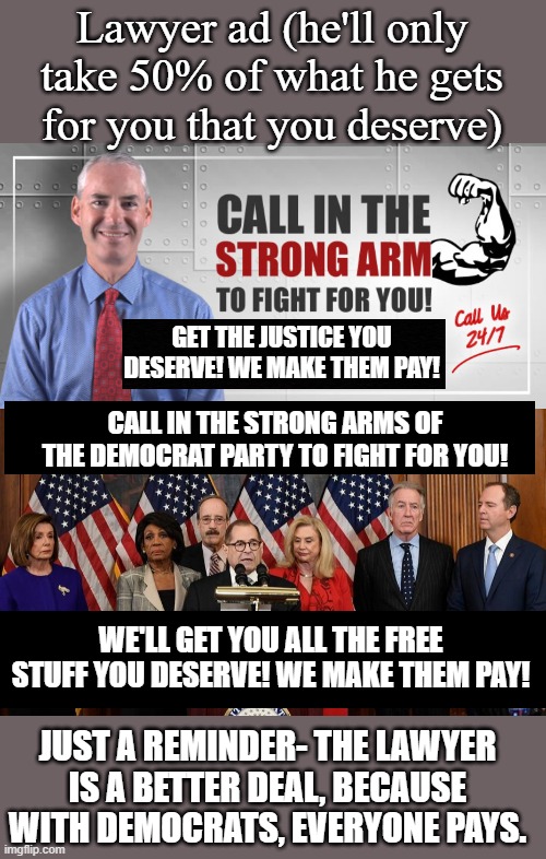Not voting for them when I hear a campaign ad by someone who will go to Washington, DC and fight for me. They get all the cash | Lawyer ad (he'll only take 50% of what he gets for you that you deserve); GET THE JUSTICE YOU DESERVE! WE MAKE THEM PAY! CALL IN THE STRONG ARMS OF THE DEMOCRAT PARTY TO FIGHT FOR YOU! WE'LL GET YOU ALL THE FREE STUFF YOU DESERVE! WE MAKE THEM PAY! JUST A REMINDER- THE LAWYER IS A BETTER DEAL, BECAUSE WITH DEMOCRATS, EVERYONE PAYS. | image tagged in house democrats | made w/ Imgflip meme maker