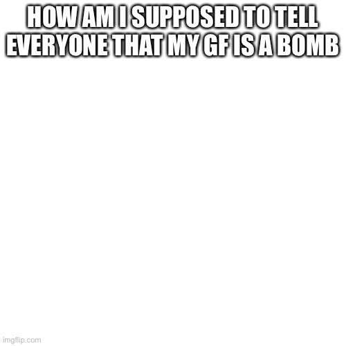 Blank Transparent Square | HOW AM I SUPPOSED TO TELL EVERYONE THAT MY GF IS A BOMB | image tagged in memes,blank transparent square | made w/ Imgflip meme maker