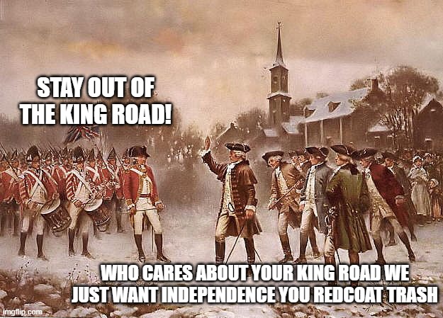 we just want liberty | STAY OUT OF THE KING ROAD! WHO CARES ABOUT YOUR KING ROAD WE JUST WANT INDEPENDENCE YOU REDCOAT TRASH | image tagged in redcoats vs patriots | made w/ Imgflip meme maker