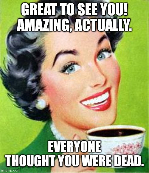 Great to see you | GREAT TO SEE YOU! AMAZING, ACTUALLY. EVERYONE THOUGHT YOU WERE DEAD. | image tagged in vintage woman drinking coffee | made w/ Imgflip meme maker