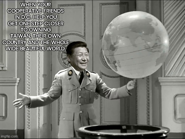 Happy Xi Jinping | WHEN YOUR COOPERATIVE FRIENDS IN D.C. HELP YOU GET ONE STEP CLOSER TO OWNING TAIWAN, THEIR OWN COUNTRY AND THE WHOLE WIDE BEAUTIFUL WORLD. | image tagged in xi jinping chaplinesque hitler,china greed,ccp chinese communist party,dictator,joe biden,charlie chaplin | made w/ Imgflip meme maker