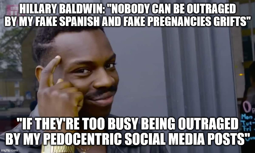 Eddie Murphy thinking | HILLARY BALDWIN: "NOBODY CAN BE OUTRAGED BY MY FAKE SPANISH AND FAKE PREGNANCIES GRIFTS"; "IF THEY'RE TOO BUSY BEING OUTRAGED BY MY PEDOCENTRIC SOCIAL MEDIA POSTS" | image tagged in eddie murphy thinking | made w/ Imgflip meme maker