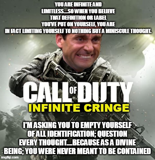 Call of Duty Infinite Cringe | YOU ARE INFINITE AND LIMITLESS….SO WHEN YOU BELIEVE THAT DEFINITION OR LABEL YOU'VE PUT ON YOURSELF, YOU ARE IN FACT LIMITING YOURSELF TO NOTHING BUT A MINISCULE THOUGHT. I'M ASKING YOU TO EMPTY YOURSELF OF ALL IDENTIFICATION; QUESTION EVERY THOUGHT….BECAUSE AS A DIVINE BEING; YOU WERE NEVER MEANT TO BE CONTAINED | image tagged in call of duty infinite cringe | made w/ Imgflip meme maker