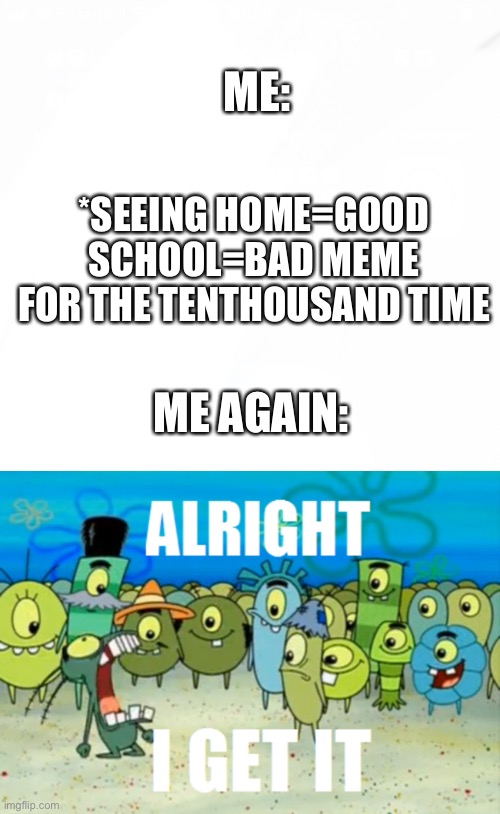 I got on 6th place on first page with this kind of meme so ”yum yum” | ME:; *SEEING HOME=GOOD SCHOOL=BAD MEME FOR THE TENTHOUSAND TIME; ME AGAIN: | image tagged in alright i get it,memes,funny | made w/ Imgflip meme maker