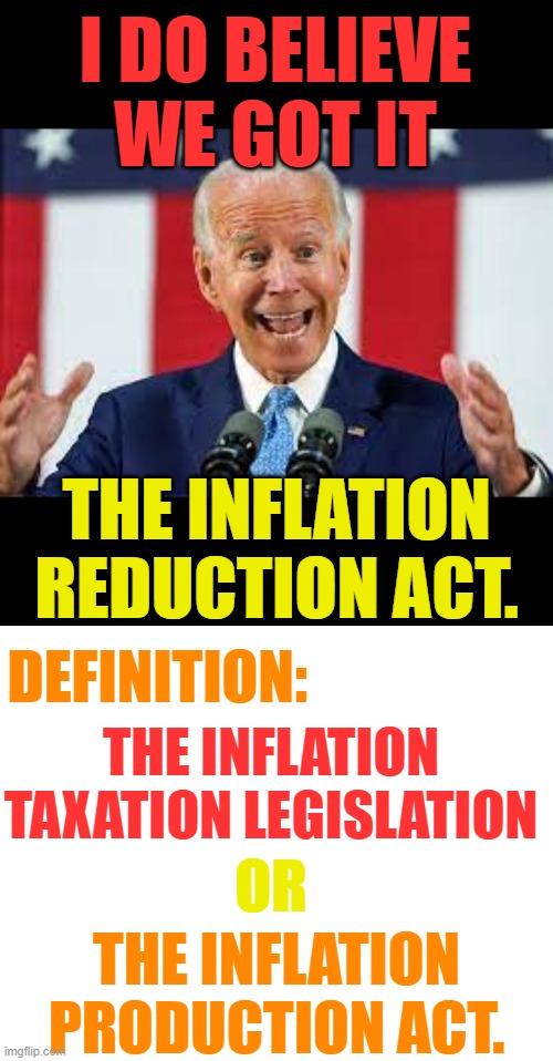 Since He Wants To Redefine things...Lets do it too | I DO BELIEVE WE GOT IT; THE INFLATION REDUCTION ACT. DEFINITION:; THE INFLATION TAXATION LEGISLATION; OR; THE INFLATION PRODUCTION ACT. | image tagged in memes,politics,joe biden,inflation,rescue,definition | made w/ Imgflip meme maker