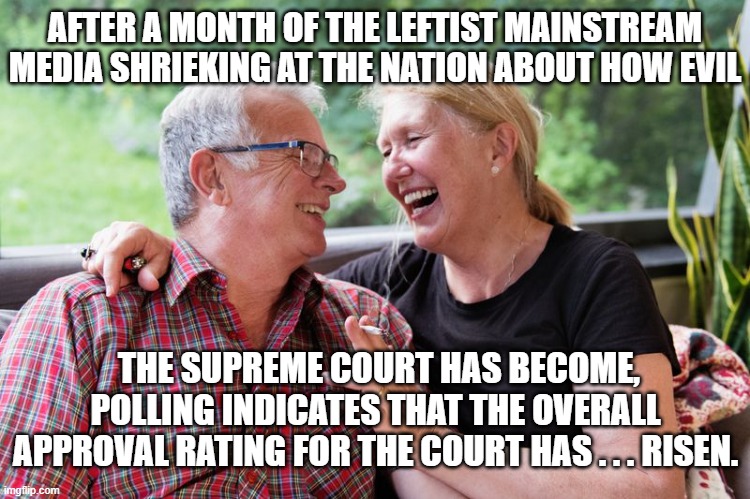 Yes, national approval for the Supreme Court has actually elevated. | AFTER A MONTH OF THE LEFTIST MAINSTREAM MEDIA SHRIEKING AT THE NATION ABOUT HOW EVIL; THE SUPREME COURT HAS BECOME, POLLING INDICATES THAT THE OVERALL APPROVAL RATING FOR THE COURT HAS . . . RISEN. | image tagged in take that dems | made w/ Imgflip meme maker