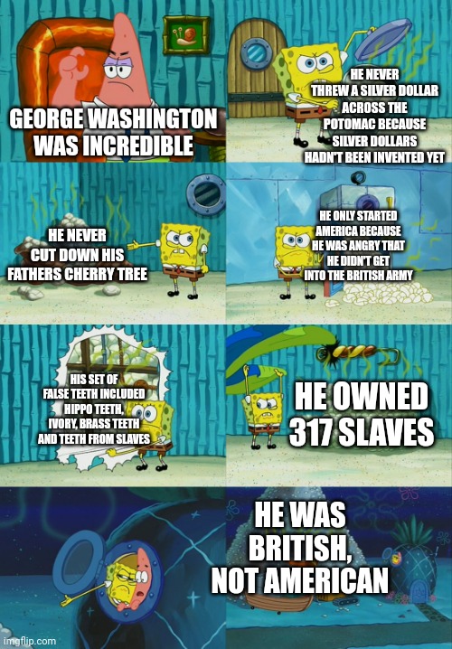 George Washington was kinda dum | HE NEVER THREW A SILVER DOLLAR ACROSS THE POTOMAC BECAUSE SILVER DOLLARS HADN'T BEEN INVENTED YET; GEORGE WASHINGTON WAS INCREDIBLE; HE NEVER CUT DOWN HIS FATHERS CHERRY TREE; HE ONLY STARTED AMERICA BECAUSE HE WAS ANGRY THAT HE DIDN'T GET INTO THE BRITISH ARMY; HIS SET OF FALSE TEETH INCLUDED HIPPO TEETH, IVORY, BRASS TEETH AND TEETH FROM SLAVES; HE OWNED 317 SLAVES; HE WAS BRITISH, NOT AMERICAN | image tagged in spongebob diapers meme,george washington | made w/ Imgflip meme maker