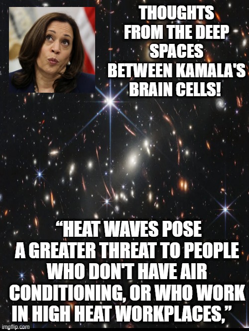 Thoughts from the Deep Spaces between Kamala's Brain cells! |  THOUGHTS FROM THE DEEP SPACES BETWEEN KAMALA'S BRAIN CELLS! “HEAT WAVES POSE A GREATER THREAT TO PEOPLE WHO DON'T HAVE AIR CONDITIONING, OR WHO WORK IN HIGH HEAT WORKPLACES,” | image tagged in kamala harris,deep thoughts | made w/ Imgflip meme maker