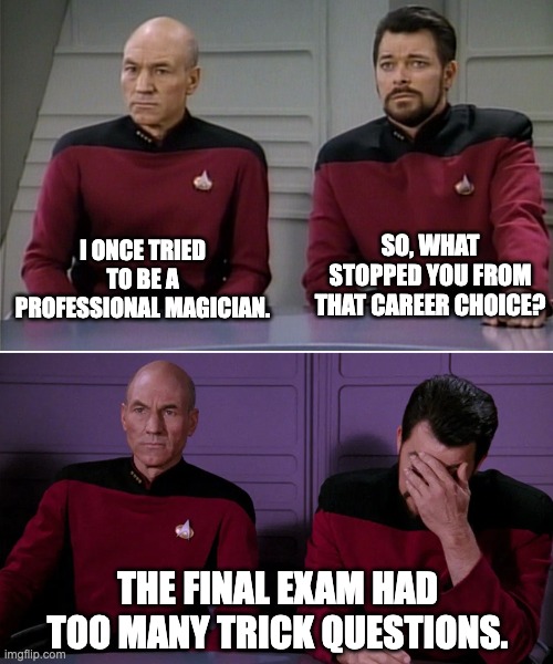 Magic | SO, WHAT STOPPED YOU FROM THAT CAREER CHOICE? I ONCE TRIED TO BE A PROFESSIONAL MAGICIAN. THE FINAL EXAM HAD TOO MANY TRICK QUESTIONS. | image tagged in picard riker listening to a pun | made w/ Imgflip meme maker
