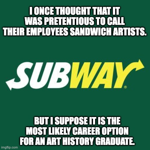 Artiste | I ONCE THOUGHT THAT IT WAS PRETENTIOUS TO CALL THEIR EMPLOYEES SANDWICH ARTISTS. BUT I SUPPOSE IT IS THE MOST LIKELY CAREER OPTION FOR AN ART HISTORY GRADUATE. | image tagged in subway logo | made w/ Imgflip meme maker