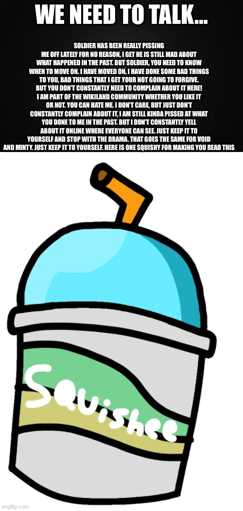 We need to talk | SOLDIER HAS BEEN REALLY PISSING ME OFF LATELY FOR NO REASON, I GET HE IS STILL MAD ABOUT WHAT HAPPENED IN THE PAST. BUT SOLDIER, YOU NEED TO KNOW WHEN TO MOVE ON. I HAVE MOVED ON, I HAVE DONE SOME BAD THINGS TO YOU, BAD THINGS THAT I GET YOUR NOT GOING TO FORGIVE. BUT YOU DON’T CONSTANTLY NEED TO COMPLAIN ABOUT IT HERE! I AM PART OF THE WIKILAND COMMUNITY WHETHER YOU LIKE IT OR NOT. YOU CAN HATE ME. I DON’T CARE, BUT JUST DON’T CONSTANTLY COMPLAIN ABOUT IT, I AM STILL KINDA PISSED AT WHAT YOU DONE TO ME IN THE PAST. BUT I DON’T CONSTANTLY YELL ABOUT IT ONLINE WHERE EVERYONE CAN SEE. JUST KEEP IT TO YOURSELF AND STOP WITH THE DRAMA. THAT GOES THE SAME FOR VOID AND MINTY. JUST KEEP IT TO YOURSELF. HERE IS ONE SQUISHY FOR MAKING YOU READ THIS; WE NEED TO TALK… | image tagged in solid black background | made w/ Imgflip meme maker