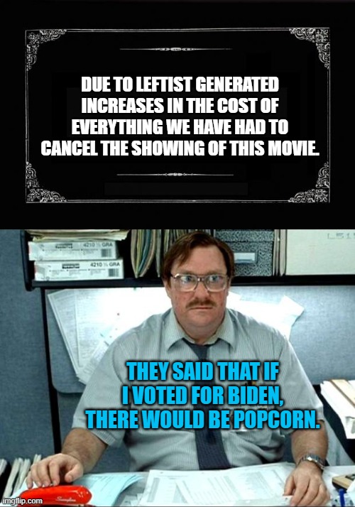 Yep . . . Dem Party politicians and elites and the mainstream media said a LOT . . . of . . . things. | DUE TO LEFTIST GENERATED INCREASES IN THE COST OF EVERYTHING WE HAVE HAD TO CANCEL THE SHOWING OF THIS MOVIE. THEY SAID THAT IF I VOTED FOR BIDEN, THERE WOULD BE POPCORN. | image tagged in silent movie card | made w/ Imgflip meme maker