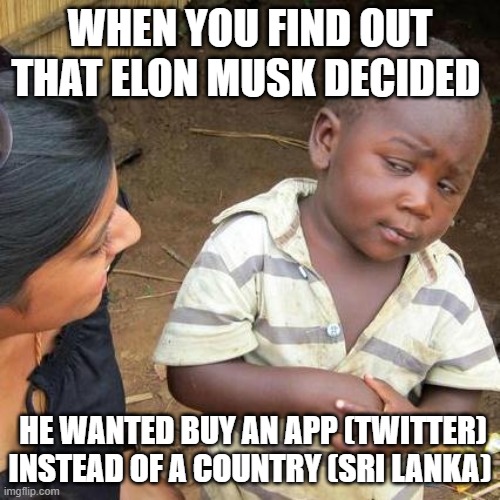 Elon Musk finnaly made a wrong choice | WHEN YOU FIND OUT THAT ELON MUSK DECIDED; HE WANTED BUY AN APP (TWITTER) INSTEAD OF A COUNTRY (SRI LANKA) | image tagged in memes,third world skeptical kid | made w/ Imgflip meme maker