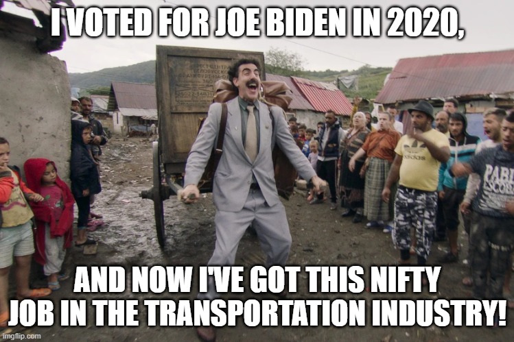 A lot of people have now enjoyed similar experiences since 2020. | I VOTED FOR JOE BIDEN IN 2020, AND NOW I'VE GOT THIS NIFTY JOB IN THE TRANSPORTATION INDUSTRY! | image tagged in borat i go to america | made w/ Imgflip meme maker