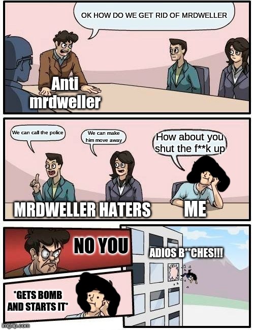 Me exploding MrDweller haters | OK HOW DO WE GET RID OF MRDWELLER; Anti mrdweller; We can call the police; We can make him move away; How about you shut the f**k up; MRDWELLER HATERS; ME; NO YOU; ADIOS B**CHES!!! *GETS BOMB AND STARTS IT* | image tagged in memes,boardroom meeting suggestion | made w/ Imgflip meme maker