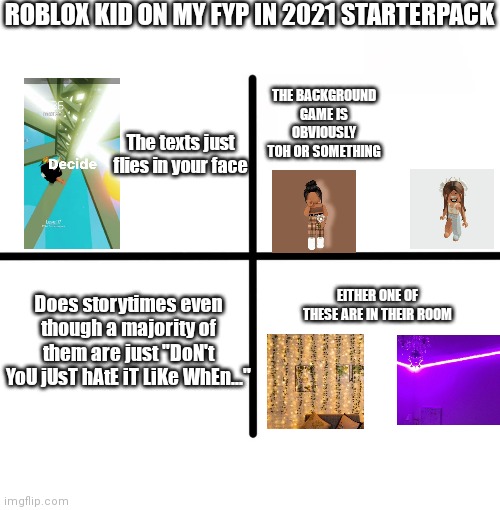 That one roblox kid on the fyp in 2021 | ROBLOX KID ON MY FYP IN 2021 STARTERPACK; THE BACKGROUND GAME IS OBVIOUSLY TOH OR SOMETHING; The texts just flies in your face; EITHER ONE OF THESE ARE IN THEIR ROOM; Does storytimes even though a majority of them are just "DoN't YoU jUsT hAtE iT LiKe WhEn..." | image tagged in memes,blank starter pack | made w/ Imgflip meme maker