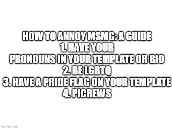 How to get flagged for absolutely no reason: /hj | HOW TO ANNOY MSMG: A GUIDE
1. HAVE YOUR PRONOUNS IN YOUR TEMPLATE OR BIO
2. BE LGBTQ
3. HAVE A PRIDE FLAG ON YOUR TEMPLATE
4. PICREWS | image tagged in blank white template | made w/ Imgflip meme maker