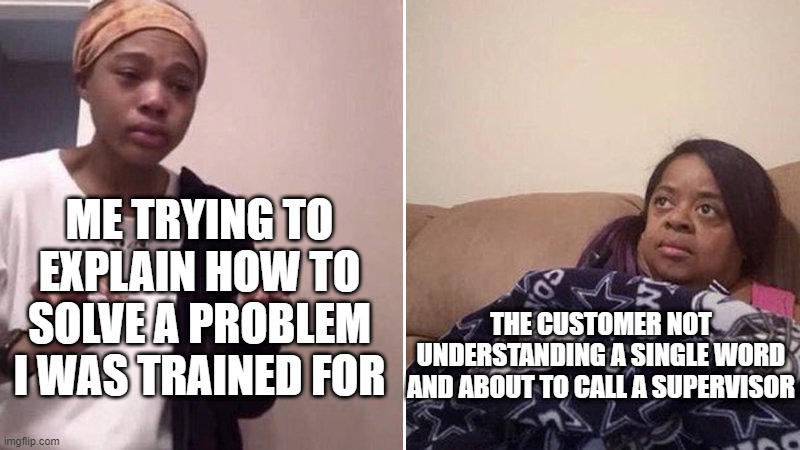 Me explaining to my mom | ME TRYING TO EXPLAIN HOW TO SOLVE A PROBLEM I WAS TRAINED FOR; THE CUSTOMER NOT UNDERSTANDING A SINGLE WORD AND ABOUT TO CALL A SUPERVISOR | image tagged in me explaining to my mom | made w/ Imgflip meme maker