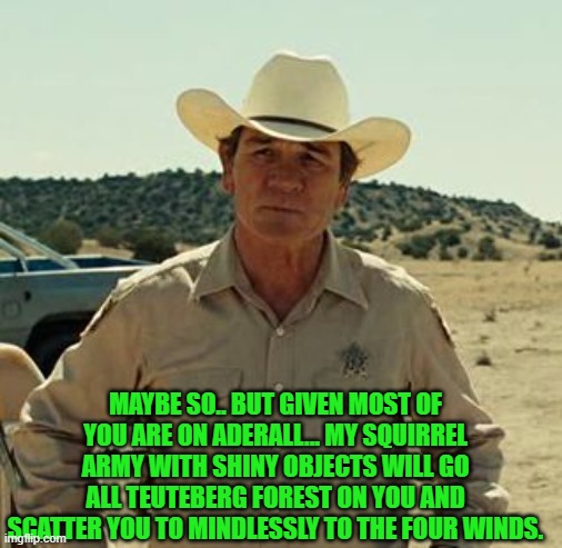 Tommy Lee Jones, No Country.. | MAYBE SO.. BUT GIVEN MOST OF YOU ARE ON ADERALL... MY SQUIRREL ARMY WITH SHINY OBJECTS WILL GO ALL TEUTEBERG FOREST ON YOU AND SCATTER YOU T | image tagged in tommy lee jones no country | made w/ Imgflip meme maker