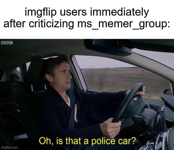 Oh, is that a police car? | imgflip users immediately after criticizing ms_memer_group: | image tagged in oh is that a police car,memes | made w/ Imgflip meme maker