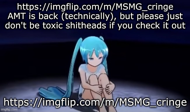 https://imgflip.com/m/MSMG_cringe | https://imgflip.com/m/MSMG_cringe
AMT is back (technically), but please just don't be toxic shitheads if you check it out; https://imgflip.com/m/MSMG_cringe | image tagged in sad little miku | made w/ Imgflip meme maker