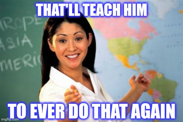 Unhelpful High School Teacher Meme | THAT'LL TEACH HIM TO EVER DO THAT AGAIN | image tagged in memes,unhelpful high school teacher | made w/ Imgflip meme maker