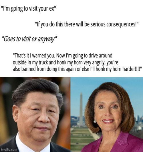China got rekt by an 82 year old woman lmao | "I'm going to visit your ex"; "If you do this there will be serious consequences!"; *Goes to visit ex anyway*; "That's it I warned you. Now I'm going to drive around outside in my truck and honk my horn very angrily, you're also banned from doing this again or else I'll honk my horn harder!!!!" | image tagged in memes,nancy pelosi,xi jinping,usa,china,taiwan | made w/ Imgflip meme maker