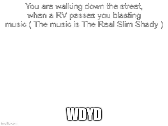 Will the Real Slim Shady please stand up, please stand up. | You are walking down the street, when a RV passes you blasting music ( The music is The Real Slim Shady ); WDYD | image tagged in blank white template | made w/ Imgflip meme maker