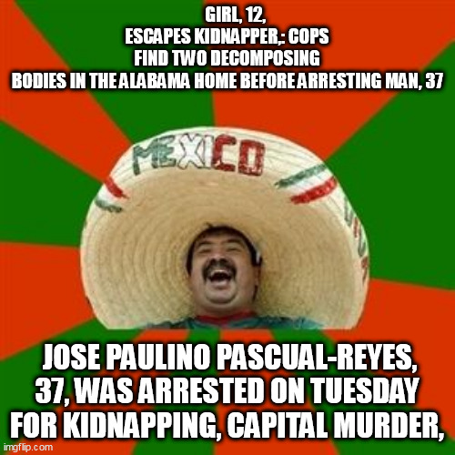 succesful mexican | GIRL, 12, ESCAPES KIDNAPPER,: COPS FIND TWO DECOMPOSING BODIES IN THE ALABAMA HOME BEFORE ARRESTING MAN, 37; JOSE PAULINO PASCUAL-REYES, 37, WAS ARRESTED ON TUESDAY FOR KIDNAPPING, CAPITAL MURDER, | image tagged in succesful mexican | made w/ Imgflip meme maker
