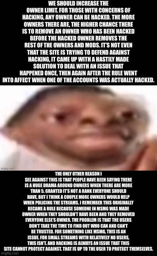 WE SHOULD INCREASE THE OWNER LIMIT. FOR THOSE WITH CONCERNS OF HACKING, ANY OWNER CAN BE HACKED. THE MORE OWNERS THERE ARE, THE HIGHER CHANCE THERE IS TO REMOVE AN OWNER WHO HAS BEEN HACKED BEFORE THE HACKED OWNER REMOVES THE REST OF THE OWNERS AND MODS. IT’S NOT EVEN THAT THE SITE IS TRYING TO DEFEND AGAINST HACKING, IT CAME UP WITH A HASTILY MADE SOLUTION TO DEAL WITH AN ISSUE THAT HAPPENED ONCE, THEN AGAIN AFTER THE RULE WENT INTO AFFECT WHEN ONE OF THE ACCOUNTS WAS ACTUALLY HACKED. THE ONLY OTHER REASON I SEE AGAINST THIS IS THAT PEOPLE HAVE BEEN SAYING THERE IS A HUGE DRAMA AROUND OWNERS WHEN THERE ARE MORE THAN 5. GRANTED IT’S NOT A RANK EVERYONE SHOULD HAVE, BUT I THINK A COUPLE MORE OWNERS WOULD HELP WHEN POLICING THE STREAMS. I REMEMBER THIS ORIGINALLY BECAME A RULE BECAUSE SOMEONE IN MSMG WAS MADE OWNER WHEN THEY SHOULDN’T HAVE BEEN AND THEY REMOVED EVERYONE ELSE’S OWNER. THE PROBLEM IS THAT THE USERS DON’T TAKE THE TIME TO FIND OUT WHO CAN AND CAN’T BE TRUSTED. FOR SOMETHING LIKE MSMG, THIS IS AN ISSUE. FOR SMALL STREAMS WITH RELATIVELY NO USERS, THIS ISN’T. AND HACKING IS ALWAYS AN ISSUE THAT THIS SITE CANNOT PROTECT AGAINST. THAT IS UP TO THE USER TO PROTECT THEMSELVES. | made w/ Imgflip meme maker