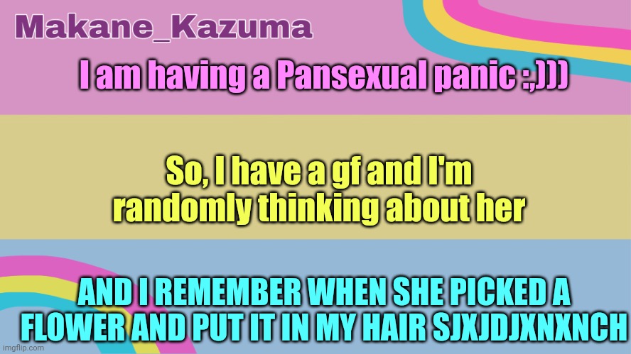 Please help. | I am having a Pansexual panic :,))); So, I have a gf and I'm randomly thinking about her; AND I REMEMBER WHEN SHE PICKED A FLOWER AND PUT IT IN MY HAIR SJXJDJXNXNCH | image tagged in makane_kazuma template | made w/ Imgflip meme maker