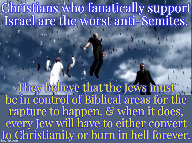 They don't care what Israel does as long as it exists. | Christians who fanatically support
Israel are the worst anti-Semites. They believe that the Jews must be in control of Biblical areas for the
rapture to happen. & when it does,
every Jew will have to either convert
to Christianity or burn in hell forever. | image tagged in rapture,hypocrites,dangerous,betrayal | made w/ Imgflip meme maker