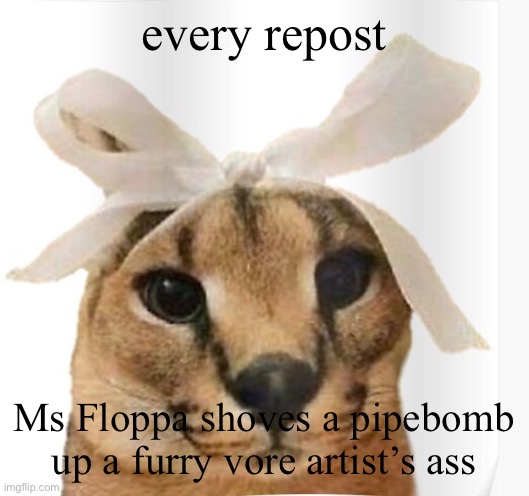 Go. | every repost; Ms Floppa shoves a pipebomb up a furry vore artist’s ass | image tagged in miss floppa | made w/ Imgflip meme maker