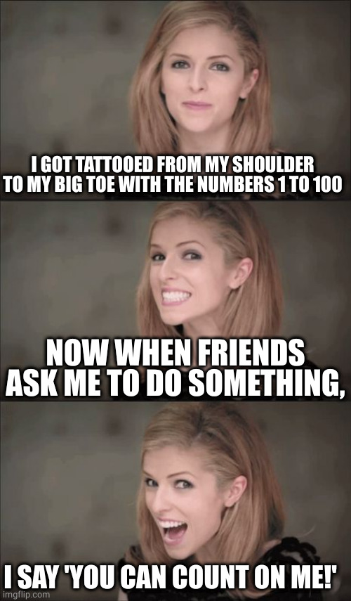 You can count on me | I GOT TATTOOED FROM MY SHOULDER TO MY BIG TOE WITH THE NUMBERS 1 TO 100; NOW WHEN FRIENDS ASK ME TO DO SOMETHING, I SAY 'YOU CAN COUNT ON ME!' | image tagged in memes,bad pun anna kendrick,funny,counting,random,special | made w/ Imgflip meme maker