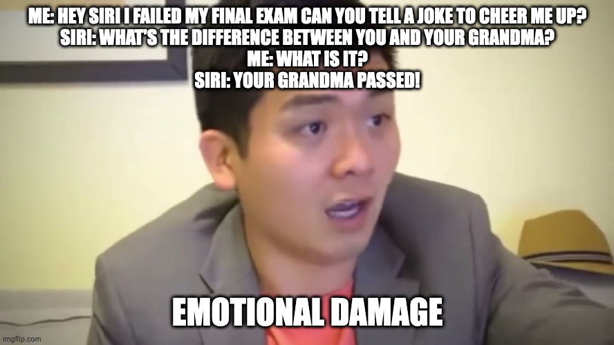 Why you should never ask siri to cheer you up if you failed an exam and are sad | ME: HEY SIRI I FAILED MY FINAL EXAM CAN YOU TELL A JOKE TO CHEER ME UP?
SIRI: WHAT'S THE DIFFERENCE BETWEEN YOU AND YOUR GRANDMA?
ME: WHAT IS IT?
SIRI: YOUR GRANDMA PASSED! EMOTIONAL DAMAGE | image tagged in emotional damage | made w/ Imgflip meme maker