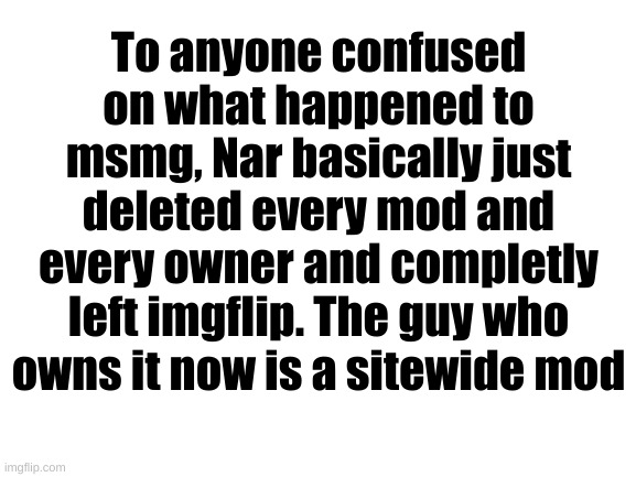 Blank White Template | To anyone confused on what happened to msmg, Nar basically just deleted every mod and every owner and completly left imgflip. The guy who owns it now is a sitewide mod | image tagged in blank white template | made w/ Imgflip meme maker