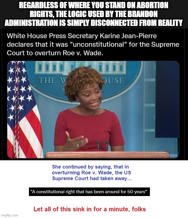 It looks like the dementia is contagious over there in the White House these days |  REGARDLESS OF WHERE YOU STAND ON ABORTION RIGHTS, THE LOGIC USED BY THE BRANDON ADMINISTRATION IS SIMPLY DISCONNECTED FROM REALITY | image tagged in kjp,liberal logic,liberal hypocrisy,liberal media,hollywood liberals,liberals suck | made w/ Imgflip meme maker
