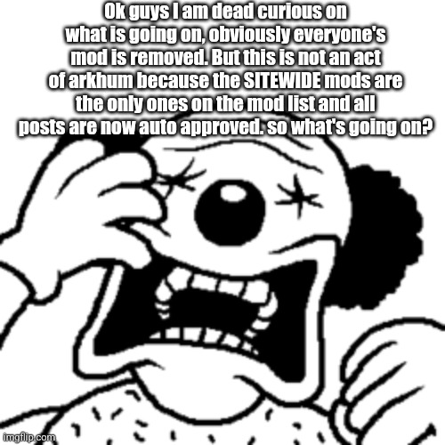 Answers fellas | Ok guys I am dead curious on what is going on, obviously everyone's mod is removed. But this is not an act of arkhum because the SITEWIDE mods are the only ones on the mod list and all posts are now auto approved. so what's going on? | made w/ Imgflip meme maker