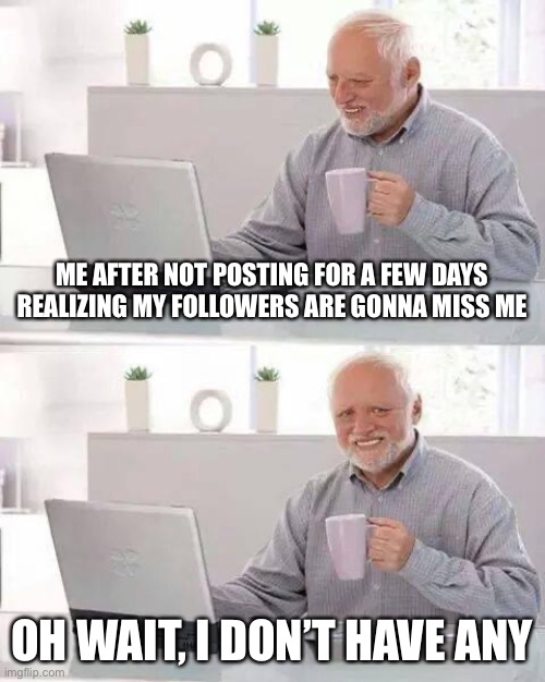 Sadness | ME AFTER NOT POSTING FOR A FEW DAYS REALIZING MY FOLLOWERS ARE GONNA MISS ME; OH WAIT, I DON’T HAVE ANY | image tagged in memes,hide the pain harold | made w/ Imgflip meme maker