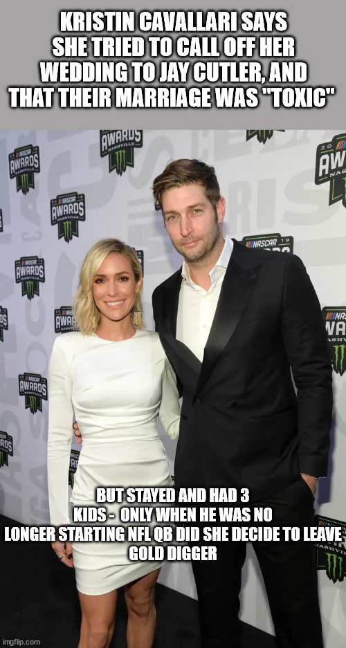 Gold Diggers Gonna Bitch |  KRISTIN CAVALLARI SAYS SHE TRIED TO CALL OFF HER WEDDING TO JAY CUTLER, AND THAT THEIR MARRIAGE WAS "TOXIC"; BUT STAYED AND HAD 3 KIDS -  ONLY WHEN HE WAS NO LONGER STARTING NFL QB DID SHE DECIDE TO LEAVE
GOLD DIGGER | image tagged in nfl,gold diggers,bitches be like | made w/ Imgflip meme maker