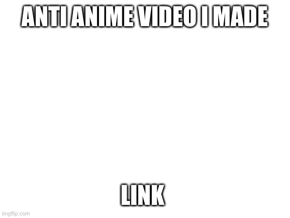 Blank White Template | ANTI ANIME VIDEO I MADE; LINK HTTPS://YOUTU.BE/JIJDE8Q65UQ | image tagged in blank white template | made w/ Imgflip meme maker