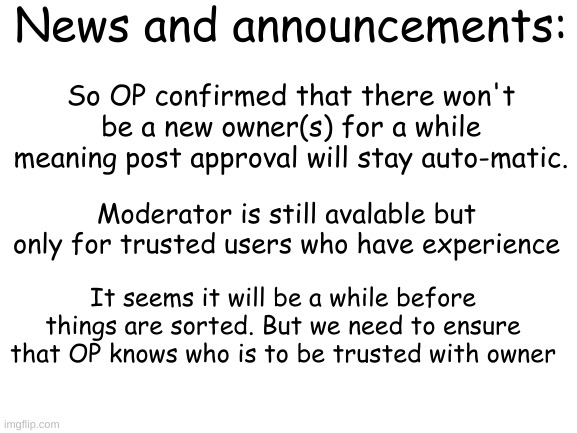 News and announcements | News and announcements:; So OP confirmed that there won't be a new owner(s) for a while meaning post approval will stay auto-matic. Moderator is still avalable but only for trusted users who have experience; It seems it will be a while before things are sorted. But we need to ensure that OP knows who is to be trusted with owner | image tagged in blank white template | made w/ Imgflip meme maker